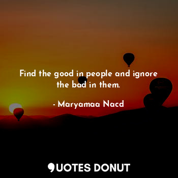 Find the good in people and ignore the bad in them.