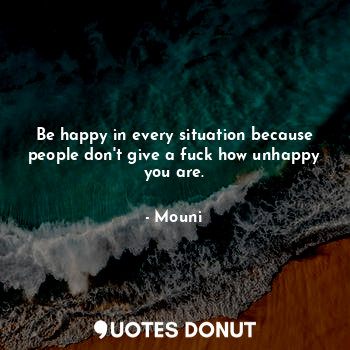 Be happy in every situation because people don't give a fuck how unhappy you are.