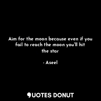 Aim for the moon because even if you fail to reach the moon you'll hit the star