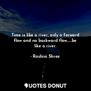 Time is like a river, only a forward flow and no backward flow......be like a river.