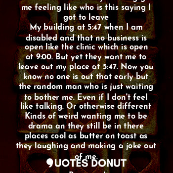 The voices in the early morning got me feeling like who is this saying I got to leave
My building at 5:47 when I am disabled and that no business is open like the clinic which is open at 9:00. But yet they want me to leave out my place at 5:47. Now you know no one is out that early but the random man who is just waiting to bother me. Even if I don't feel like talking. Or otherwise different
Kinds of weird wanting me to be drama an they still be in there places cool as butter on toast as they laughing and making a joke out of me.