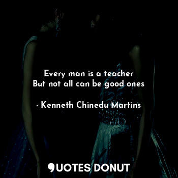 Every man is a teacher
But not all can be good ones