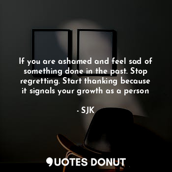 If you are ashamed and feel sad of something done in the past. Stop regretting. Start thanking because it signals your growth as a person