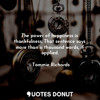 The power of happiness is thankfulness. That sentence says more than a thousand words, if applied.