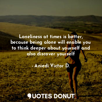 Loneliness at times is better, because being alone will enable you to think deeper about yourself and also discover yourself