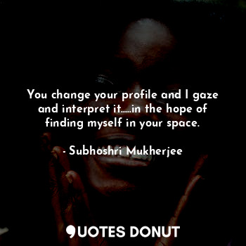 You change your profile and I gaze and interpret it.....in the hope of finding myself in your space.