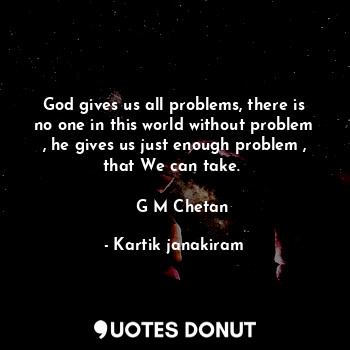 God gives us all problems, there is no one in this world without problem , he gives us just enough problem , that We can take. 

   G M Chetan