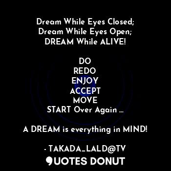 Dream While Eyes Closed;
Dream While Eyes Open;
DREAM While ALIVE!

DO
REDO
ENJOY
ACCEPT
MOVE
START Over Again ...

A DREAM is everything in MIND!