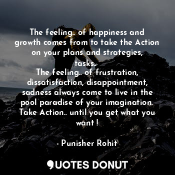 The feeling.. of happiness and growth comes from to take the Action on your plans and strategies, tasks.. 
The feeling.. of frustration, dissatisfaction, disappointment, sadness always come to live in the pool paradise of your imagination.
Take Action.. until you get what you want !