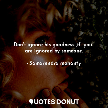 Don't ignore his goodness ,if  you  are ignored by someone.