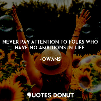 NEVER PAY ATTENTION TO FOLKS WHO HAVE NO AMBITIONS IN LIFE.