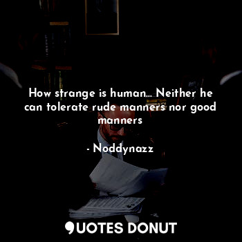 How strange is human... Neither he can tolerate rude manners nor good manners