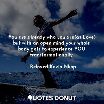 You are already who you are(as Love) but with an open mind your whole body gets to experience YOU transformationally.