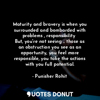 Maturity and bravery is when you surrounded and bombarded with problems , responsibility 
But, you're not seeing .. those as an obstruction you see as an opportunity, you feel more responsible, you take the actions with you full potential.