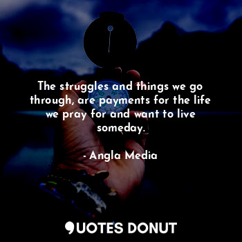 The struggles and things we go through, are payments for the life we pray for and want to live someday.