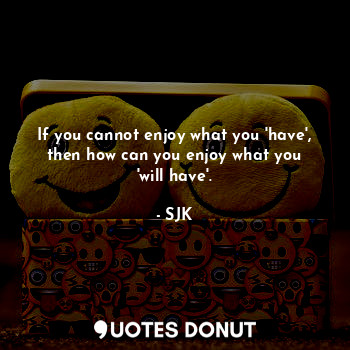 If you cannot enjoy what you 'have', then how can you enjoy what you 'will have'.