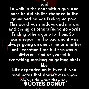 This is not the regular but the note said
To walk in the door with a gun. And once he did his life changed in the game and he was feeling no pain. This world was shadows and mirrors and crying as others found no words
Finding others gone to them. So I was a report to the bad and it was always going on one crime or another until vacation time but this was a different kind of year with everything masking an getting shots like
Life depended on it. Even if  you read notes that doesn't mean you always do what they say.