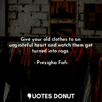 Give your old clothes to an ungrateful heart and watch them get turned into rags.