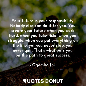 Your future is your responsibility. Nobody else can do it for you. You create your future when you work hard, when you take risks, when you struggle, when you put everything on the line, yet you never stop, you never quit. That’s what puts you on the path to great success.