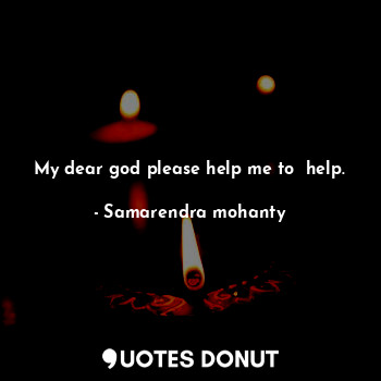 My dear god please help me to  help.