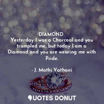 DIAMOND 
Yesterday I was a Charcoal and you trampled me, but today I am a Diamond and you are wearing me with Pride.