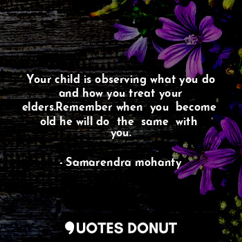 Your child is observing what you do and how you treat your elders.Remember when  you  become  old he will do  the  same  with  you.