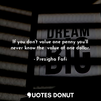 If you don't value one penny you'll never know the  value of one dollar.