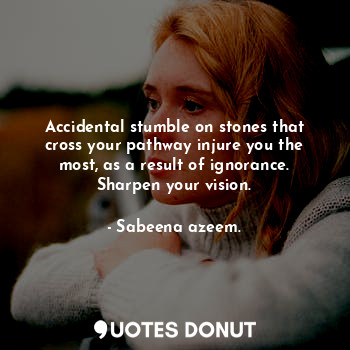 Accidental stumble on stones that cross your pathway injure you the most, as a result of ignorance. Sharpen your vision.