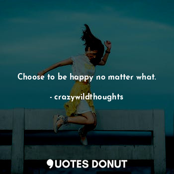 Choose to be happy no matter what.