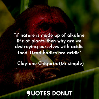 "if nature is made up of alkaline life of plants then why are we destroying ourselves with acidic food. Dead bodies are acidic"