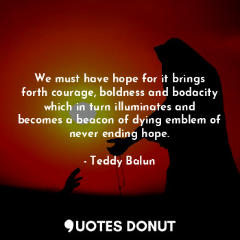 We must have hope for it brings forth courage, boldness and bodacity which in turn illuminates and becomes a beacon of dying emblem of never ending hope.
