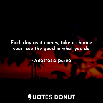 Each day as it comes, take a chance your  see the good in what you do