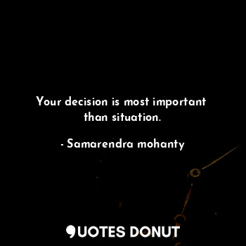 Your decision is most important  than situation.