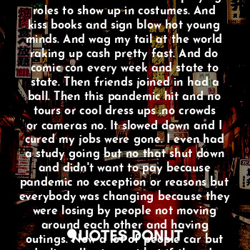 You looked into my eyes and I see you as the guy. Who lead me to weird and I became lost in the world of comic con. I changed my name my style and became wild in a world of comic relief and characters playing roles to show up in costumes. And kiss books and sign blow hot young minds. And wag my tail at the world raking up cash pretty fast. And do comic con every week and state to state. Then friends joined in had a ball. Then this pandemic hit and no tours or cool dress ups .no crowds or cameras no. It slowed down and I cured my jobs were gone. I even had a study going but no that shut down and didn't want to pay because pandemic no exception or reasons but everybody was changing because they were losing by people not moving around each other and having outings. Now a lot of people car but don't really stay out but if they do they hang out by there cars then roll the windows up and eat and phone time is the best yes for real.