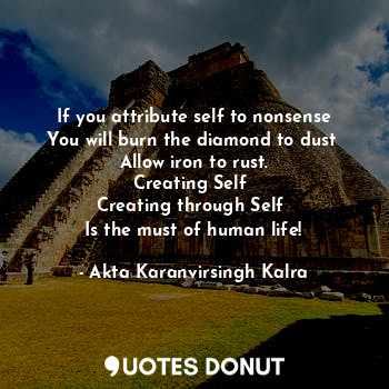 If you attribute self to nonsense
You will burn the diamond to dust 
Allow iron to rust.
Creating Self 
Creating through Self 
Is the must of human life!