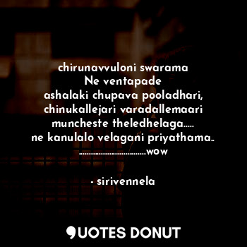 chirunavvuloni swarama
Ne ventapade
ashalaki chupava pooladhari,
chinukallejari varadallemaari
muncheste theledhelaga.....
ne kanulalo velagani priyathama..
.................................wow