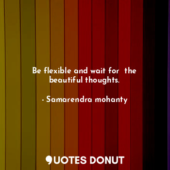 Be flexible and wait for  the beautiful thoughts.