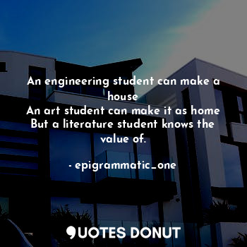 An engineering student can make a house
An art student can make it as home
But a literature student knows the value of.