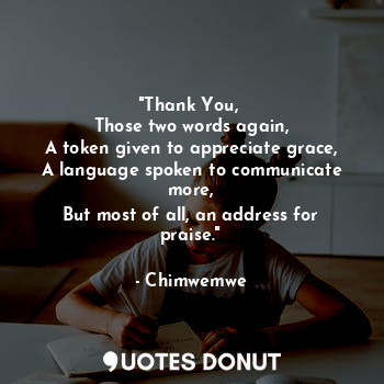 "Thank You, 
Those two words again,
A token given to appreciate grace,
A language spoken to communicate more,
But most of all, an address for praise."