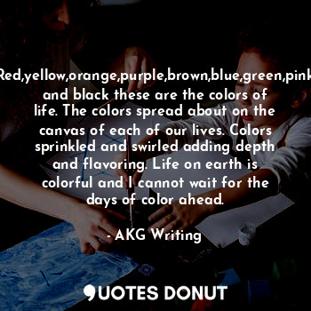 Red,yellow,orange,purple,brown,blue,green,pink and black these are the colors of life. The colors spread about on the canvas of each of our lives. Colors sprinkled and swirled adding depth and flavoring. Life on earth is colorful and I cannot wait for the days of color ahead.