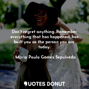 Don't regret anything. Remember everything that has happened, has built you as the person you are today.