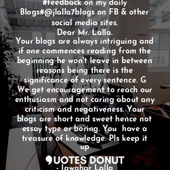 #feedback on my daily Blogs#@jlalla7blogs on FB & other social media sites.
Dear Mr. Lalla.
Your blogs are always intriguing and if one commences reading from the beginning he won't leave in between reasons being there is the significance of every sentence. G
We get encouragement to reach our enthusiasm and not caring about any criticism and negativeness. Your blogs are short and sweet hence not essay type or boring. You  have a treasure of knowledge. Pls keep it up