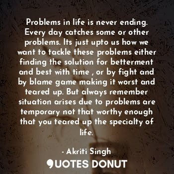 Problems in life is never ending. Every day catches some or other problems. Its just upto us how we want to tackle these problems either finding the solution for betterment and best with time , or by fight and by blame game making it worst and teared up. But always remember situation arises due to problems are temporary not that worthy enough that you teared up the specialty of life.