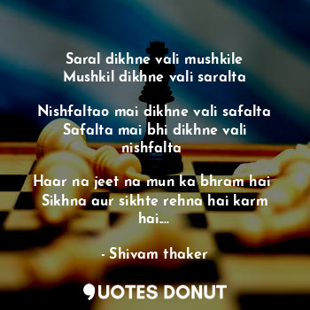 Saral dikhne vali mushkile
Mushkil dikhne vali saralta

Nishfaltao mai dikhne vali safalta
Safalta mai bhi dikhne vali nishfalta 

Haar na jeet na mun ka bhram hai 
Sikhna aur sikhte rehna hai karm hai....