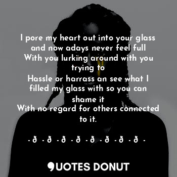 I pore my heart out into your glass and now adays never feel full
With you lurking around with you trying to
Hassle or harrass an see what I filled my glass with so you can shame it
With no regard for others connected to it.