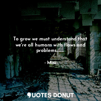 To grow we must understand that we're all humans with flaws and problems.........