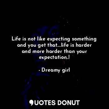 Life is not like expecting something and you get that....life is harder and more harder than your expectation..!