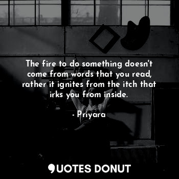 The fire to do something doesn't come from words that you read, rather it ignites from the itch that irks you from inside.