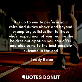 It is up to you to perform your roles and duties above and beyond examplary satisfaction to those who's  expectaion of you require the boldest anticipation you can offer and alas come to the best possible outcome in the end.