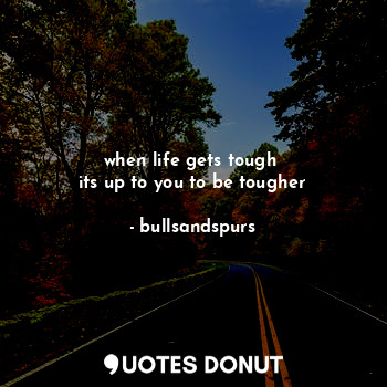 when life gets tough 
its up to you to be tougher